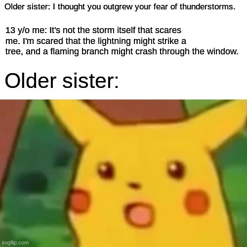 Wait. Does that still count as a fear of thunderstorms? |  Older sister: I thought you outgrew your fear of thunderstorms. 13 y/o me: It's not the storm itself that scares me. I'm scared that the lightning might strike a tree, and a flaming branch might crash through the window. Older sister: | image tagged in memes,surprised pikachu,thunderstorm,lightning,weather,so yeah | made w/ Imgflip meme maker