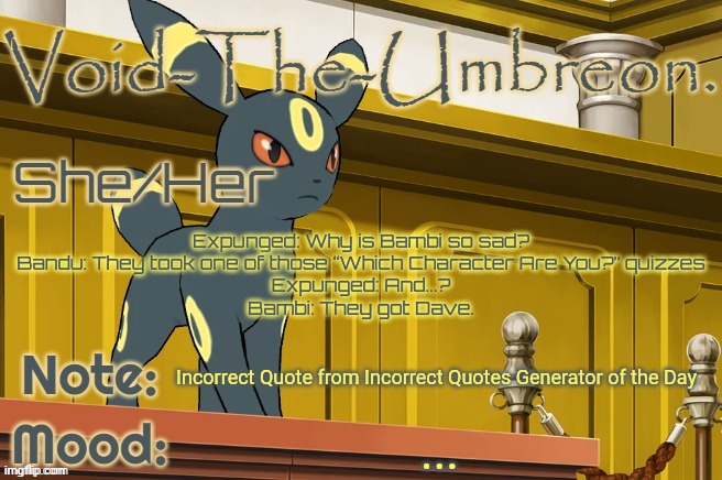 Void-The-Umbreon. Template | Expunged: Why is Bambi so sad?
Bandu: They took one of those “Which Character Are You?” quizzes
Expunged: And...?
Bambi: They got Dave. Incorrect Quote from Incorrect Quotes Generator of the Day; ... | image tagged in void-the-umbreon template | made w/ Imgflip meme maker