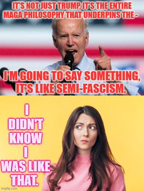 How Insulting!!! | IT'S NOT JUST TRUMP, IT'S THE ENTIRE MAGA PHILOSOPHY THAT UNDERPINS THE -; I DIDN'T KNOW I WAS LIKE THAT. I'M GOING TO SAY SOMETHING, IT'S LIKE SEMI-FASCISM. | image tagged in memes,politics,joe biden,insults,trump supporters,i dont know | made w/ Imgflip meme maker