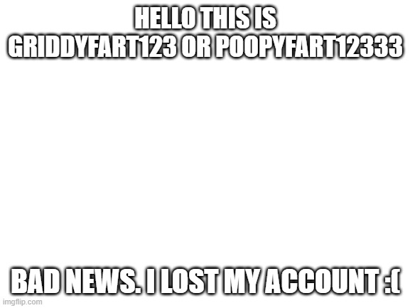 Blank White Template | HELLO THIS IS GRIDDYFART123 OR POOPYFART12333; BAD NEWS. I LOST MY ACCOUNT :( | image tagged in blank white template | made w/ Imgflip meme maker