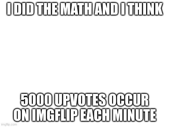 300000 upvotes per hour | I DID THE MATH AND I THINK; 5000 UPVOTES OCCUR ON IMGFLIP EACH MINUTE | image tagged in blank white template | made w/ Imgflip meme maker