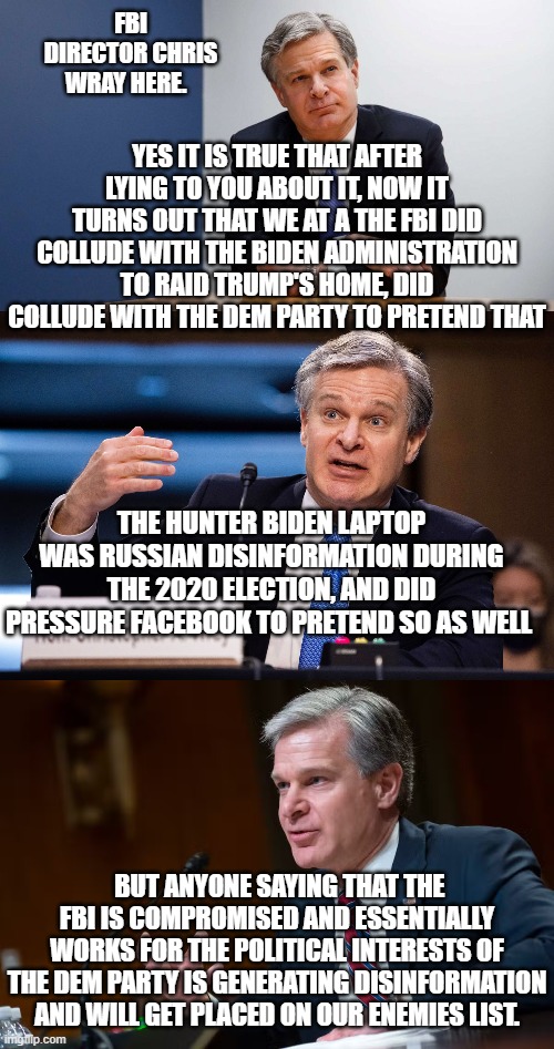 I'm, glad we cleared that up.  I, for one, welcome our new overlords.  Don't DOX me bro! | FBI DIRECTOR CHRIS WRAY HERE. YES IT IS TRUE THAT AFTER LYING TO YOU ABOUT IT, NOW IT TURNS OUT THAT WE AT A THE FBI DID COLLUDE WITH THE BIDEN ADMINISTRATION TO RAID TRUMP'S HOME, DID COLLUDE WITH THE DEM PARTY TO PRETEND THAT; THE HUNTER BIDEN LAPTOP WAS RUSSIAN DISINFORMATION DURING THE 2020 ELECTION, AND DID PRESSURE FACEBOOK TO PRETEND SO AS WELL; BUT ANYONE SAYING THAT THE FBI IS COMPROMISED AND ESSENTIALLY WORKS FOR THE POLITICAL INTERESTS OF THE DEM PARTY IS GENERATING DISINFORMATION AND WILL GET PLACED ON OUR ENEMIES LIST. | made w/ Imgflip meme maker