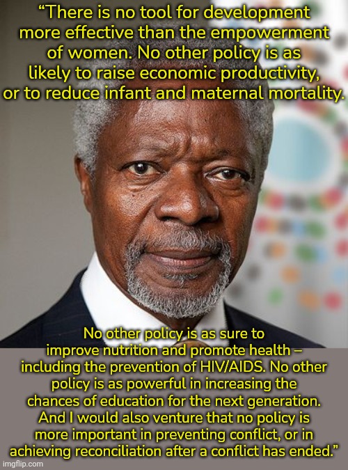 Kofi Annan was Secretary-general of the U.N. 1997-2006. | “There is no tool for development more effective than the empowerment of women. No other policy is as likely to raise economic productivity, or to reduce infant and maternal mortality. No other policy is as sure to improve nutrition and promote health – including the prevention of HIV/AIDS. No other policy is as powerful in increasing the chances of education for the next generation. And I would also venture that no policy is more important in preventing conflict, or in
achieving reconciliation after a conflict has ended.” | image tagged in kofi annan,united nations,gender equality,i need feminism because | made w/ Imgflip meme maker