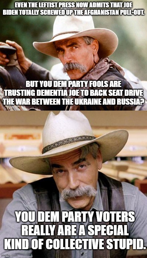 We need to tweak the definition of stupid with a 'See Dem Party Voter' reference in the dictionary. | EVEN THE LEFTIST PRESS NOW ADMITS THAT JOE BIDEN TOTALLY SCREWED UP THE AFGHANISTAN PULL-OUT. BUT YOU DEM PARTY FOOLS ARE TRUSTING DEMENTIA JOE TO BACK SEAT DRIVE THE WAR BETWEEN THE UKRAINE AND RUSSIA? YOU DEM PARTY VOTERS REALLY ARE A SPECIAL KIND OF COLLECTIVE STUPID. | image tagged in sam elliott cowboy | made w/ Imgflip meme maker