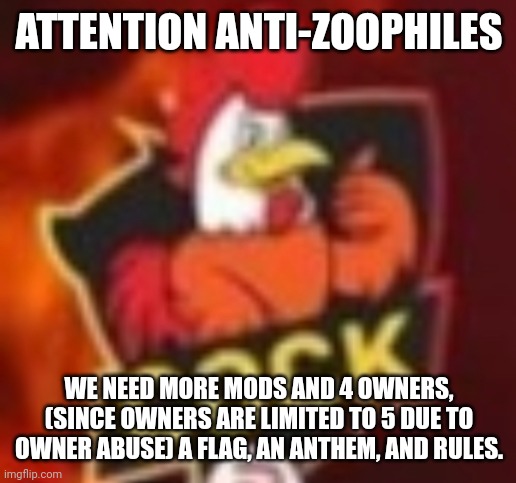 IMPORTANT MESSAGE | ATTENTION ANTI-ZOOPHILES; WE NEED MORE MODS AND 4 OWNERS, (SINCE OWNERS ARE LIMITED TO 5 DUE TO OWNER ABUSE) A FLAG, AN ANTHEM, AND RULES. | image tagged in chicken man | made w/ Imgflip meme maker