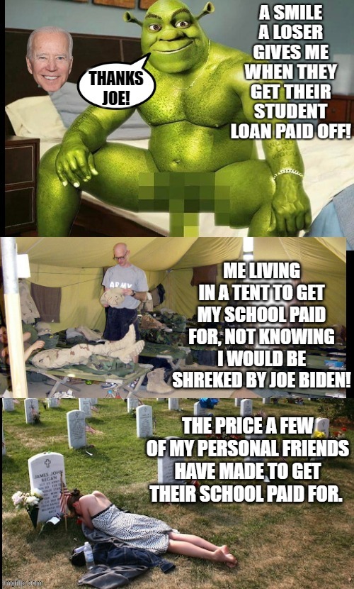 The smile a loser gives me when I have been Shrekked! Thanks, Joe Biden!! | THE PRICE A FEW OF MY PERSONAL FRIENDS HAVE MADE TO GET THEIR SCHOOL PAID FOR. | image tagged in shrek for five minutes,shrek sexy face,smiling shrek,shrek is love,stupid liberals,smilin biden | made w/ Imgflip meme maker