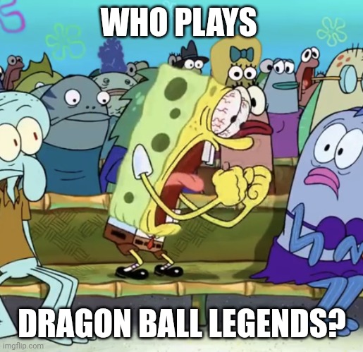 Spongebob Yelling | WHO PLAYS; DRAGON BALL LEGENDS? | image tagged in spongebob yelling | made w/ Imgflip meme maker