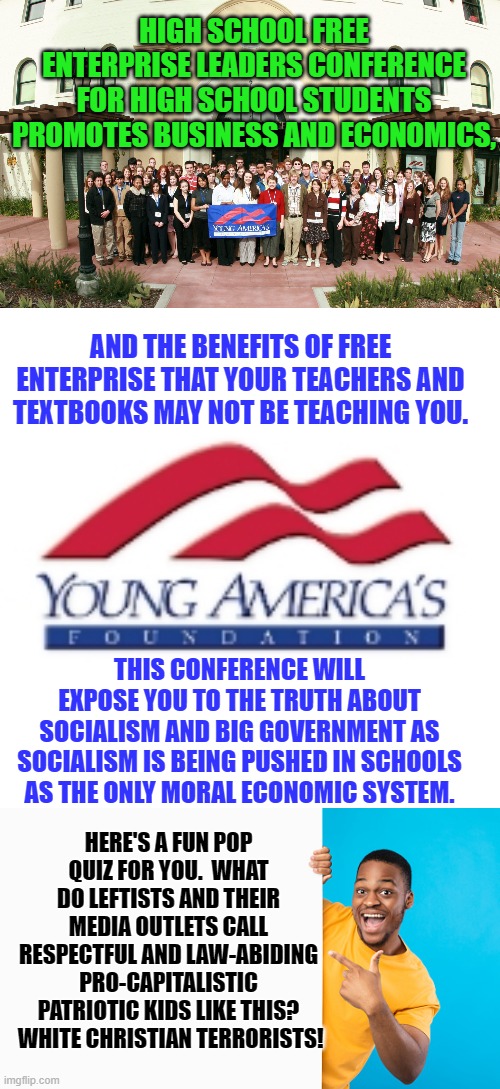 Really . . . one can almost HEAR those leftist shrieks of anguish and outrage from here. | HIGH SCHOOL FREE ENTERPRISE LEADERS CONFERENCE FOR HIGH SCHOOL STUDENTS PROMOTES BUSINESS AND ECONOMICS, AND THE BENEFITS OF FREE ENTERPRISE THAT YOUR TEACHERS AND TEXTBOOKS MAY NOT BE TEACHING YOU. THIS CONFERENCE WILL EXPOSE YOU TO THE TRUTH ABOUT SOCIALISM AND BIG GOVERNMENT AS SOCIALISM IS BEING PUSHED IN SCHOOLS AS THE ONLY MORAL ECONOMIC SYSTEM. HERE'S A FUN POP QUIZ FOR YOU.  WHAT DO LEFTISTS AND THEIR MEDIA OUTLETS CALL RESPECTFUL AND LAW-ABIDING PRO-CAPITALISTIC PATRIOTIC KIDS LIKE THIS?  WHITE CHRISTIAN TERRORISTS! | image tagged in patriots | made w/ Imgflip meme maker