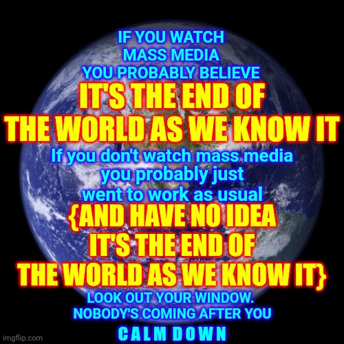 You Are Being Talked Into Hating Your Neighbor By People That Get Rich When You Hate Your Neighbor | IT'S THE END OF THE WORLD AS WE KNOW IT; IF YOU WATCH MASS MEDIA
YOU PROBABLY BELIEVE; If you don't watch mass media; you probably just went to work as usual; {AND HAVE NO IDEA IT'S THE END OF THE WORLD AS WE KNOW IT}; LOOK OUT YOUR WINDOW.  NOBODY'S COMING AFTER YOU; C A L M  D O W N | image tagged in earth,memes,you have become the very thing you swore to destroy,you have chosen poorly,choose wisely,choose peace | made w/ Imgflip meme maker