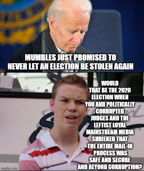 Yes, Mumbles Joe, just which election was stolen? | WOULD THAT BE THE 2020 ELECTION WHEN YOU AND POLITICALLY CORRUPTED JUDGES AND THE LEFTIST LOYAL MAINSTREAM MEDIA SHRIEKED THAT THE ENTIRE MAIL-IN  PROCESS WAS SAFE AND SECURE AND BEYOND CORRUPTION? MUMBLES JUST PROMISED TO NEVER LET AN ELECTION BE STOLEN AGAIN | image tagged in stolen | made w/ Imgflip meme maker