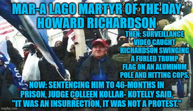 He expected a celebration of Republicans blocking Biden's certification, not jail-time. | MAR-A LAGO MARTYR OF THE DAY
HOWARD RICHARDSON; THEN: SURVEILLANCE VIDEO CAUGHT RICHARDSON SWINGING A FURLED TRUMP FLAG ON AN ALUMINUM POLE AND HITTING COPS. NOW: SENTENCING HIM TO 46-MONTHS IN PRISON, JUDGE COLLEEN KOLLAR- KOTELLY SAID, "IT WAS AN INSURRECTION, IT WAS NOT A PROTEST." | image tagged in politics | made w/ Imgflip meme maker