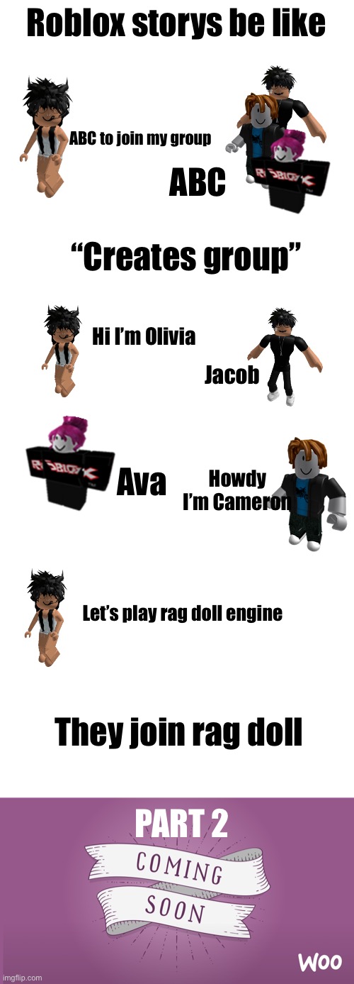 Hope you like it, part 2 tommorow | Roblox storys be like; ABC to join my group; ABC; “Creates group”; Hi I’m Olivia; Jacob; Howdy I’m Cameron; Ava; Let’s play rag doll engine; They join rag doll; PART 2 | image tagged in blank white template,coming soon,roblox | made w/ Imgflip meme maker