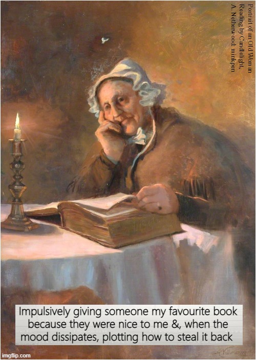 Lending Books | Portrait of an Old Woman
Reading by Candlelight,
A. Netherwood: minkpen; Impulsively giving someone my favourite book
because they were nice to me &, when the
mood dissipates, plotting how to steal it back | image tagged in books,library,bibliophile,art memes,reading,book | made w/ Imgflip meme maker