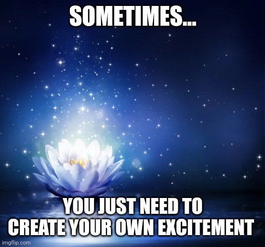 Excitement | SOMETIMES... YOU JUST NEED TO CREATE YOUR OWN EXCITEMENT | image tagged in excitement | made w/ Imgflip meme maker