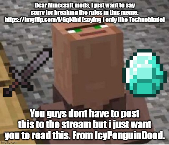 Sorry Guys! | Dear Minecraft mods, I just want to say sorry for breaking the rules in this meme: https://imgflip.com/i/6ql4bd (saying I only like Technoblade); You guys dont have to post this to the stream but i just want you to read this. From IcyPenguinDood. | image tagged in minecraft villager looking up | made w/ Imgflip meme maker