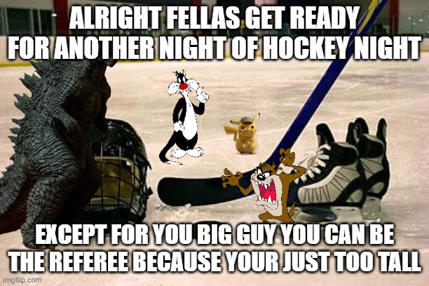 hockey night with the guys | ALRIGHT FELLAS GET READY FOR ANOTHER NIGHT OF HOCKEY NIGHT; EXCEPT FOR YOU BIG GUY YOU CAN BE THE REFEREE BECAUSE YOUR JUST TOO TALL | image tagged in warner bros,pokemon,godzilla,hockey | made w/ Imgflip meme maker