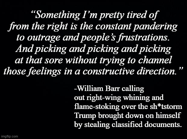 Black background | “Something I’m pretty tired of from the right is the constant pandering to outrage and people’s frustrations. And picking and picking and picking at that sore without trying to channel those feelings in a constructive direction.”; -William Barr calling out right-wing whining and flame-stoking over the sh*tstorm Trump brought down on himself by stealing classified documents. | image tagged in black background | made w/ Imgflip meme maker