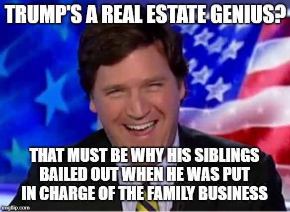 Nobody abandons millions of dollars a year over a management change... unless they know the new management is incompetent. | TRUMP'S A REAL ESTATE GENIUS? THAT MUST BE WHY HIS SIBLINGS BAILED OUT WHEN HE WAS PUT IN CHARGE OF THE FAMILY BUSINESS | image tagged in tucker carlson | made w/ Imgflip meme maker