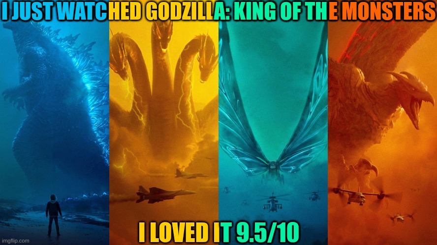 I JUST WATCHED GODZILLA: KING OF THE MONSTERS; I JUST WATC; A: KING OF TH; E MONSTERS; I LOVED IT 9.5/10; T 9.5/10 | image tagged in godzilla,hail hydra,king ghidorah,derp,moth,dinosaur | made w/ Imgflip meme maker