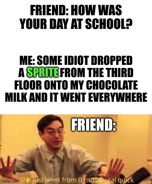 Like, why? | FRIEND: HOW WAS YOUR DAY AT SCHOOL? ME: SOME IDIOT DROPPED A SPRITE FROM THE THIRD FLOOR ONTO MY CHOCOLATE MILK AND IT WENT EVERYWHERE; SPRITE; FRIEND: | image tagged in blank white template,real life,certified bruh moment,memes,school,sht went from 0-100 real quick | made w/ Imgflip meme maker