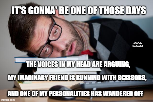 Exhausted Man | IT'S GONNA' BE ONE OF THOSE DAYS; MEMEs by Dan Campbell; THE VOICES IN MY HEAD ARE ARGUING, MY IMAGINARY FRIEND IS RUNNING WITH SCISSORS, AND ONE OF MY PERSONALITIES HAS WANDERED OFF | image tagged in exhausted man | made w/ Imgflip meme maker