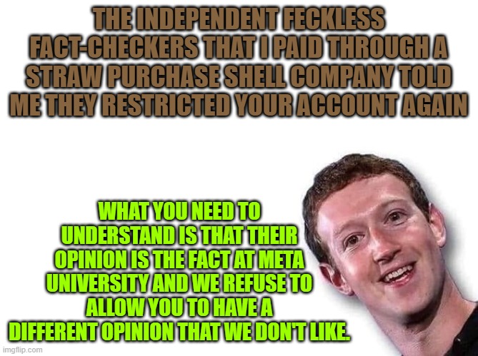 Mark Zuckerberg | THE INDEPENDENT FECKLESS FACT-CHECKERS THAT I PAID THROUGH A STRAW PURCHASE SHELL COMPANY TOLD ME THEY RESTRICTED YOUR ACCOUNT AGAIN; WHAT YOU NEED TO UNDERSTAND IS THAT THEIR OPINION IS THE FACT AT META UNIVERSITY AND WE REFUSE TO ALLOW YOU TO HAVE A DIFFERENT OPINION THAT WE DON'T LIKE. | image tagged in mark zuckerberg | made w/ Imgflip meme maker