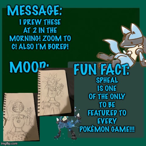 I DREW THESE AT 2 IN THE MORNING! ZOOM TO C! ALSO I’M BORED! SPHEAL IS ONE OF THE ONLY TO BE FEATURED TO EVERY POKÉMON GAME!!! | made w/ Imgflip meme maker