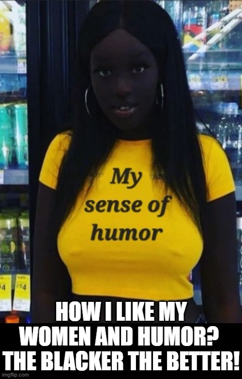 How I like my women and humor?  The blacker the better!!! | HOW I LIKE MY WOMEN AND HUMOR?  THE BLACKER THE BETTER! | image tagged in this is fine,beautiful woman,this is beautiful,lovely | made w/ Imgflip meme maker