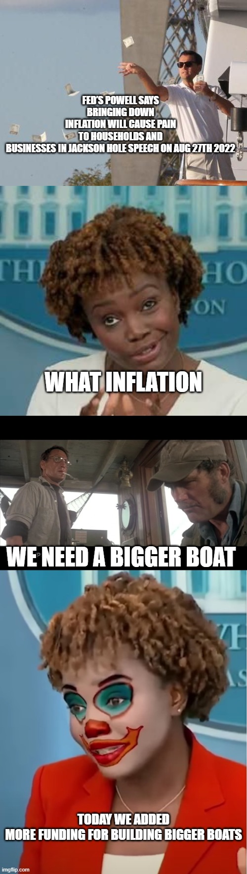 we need a bigger boat |  FED’S POWELL SAYS BRINGING DOWN INFLATION WILL CAUSE PAIN TO HOUSEHOLDS AND BUSINESSES IN JACKSON HOLE SPEECH ON AUG 27TH 2022; WHAT INFLATION; WE NEED A BIGGER BOAT; TODAY WE ADDED MORE FUNDING FOR BUILDING BIGGER BOATS | image tagged in leonardo dicaprio throwing money,white house press secretary,were gonna need a bigger boat,clown karine | made w/ Imgflip meme maker