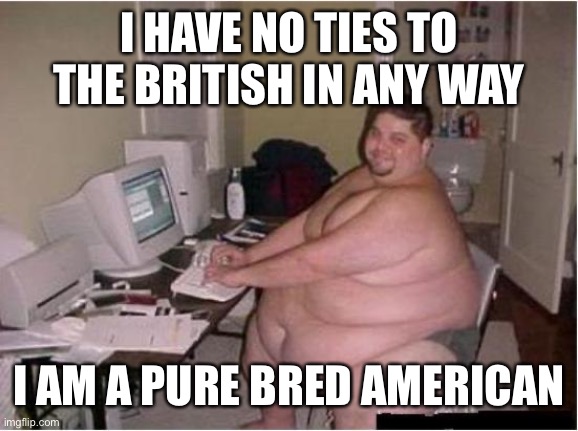 really fat guy on computer | I HAVE NO TIES TO THE BRITISH IN ANY WAY I AM A PURE BRED AMERICAN | image tagged in really fat guy on computer | made w/ Imgflip meme maker