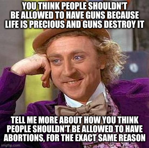 Because personal freedom either outweighs a few deaths here and there or it doesn't | YOU THINK PEOPLE SHOULDN'T BE ALLOWED TO HAVE GUNS BECAUSE LIFE IS PRECIOUS AND GUNS DESTROY IT; TELL ME MORE ABOUT HOW YOU THINK
PEOPLE SHOULDN'T BE ALLOWED TO HAVE
ABORTIONS, FOR THE EXACT SAME REASON | image tagged in memes,creepy condescending wonka | made w/ Imgflip meme maker