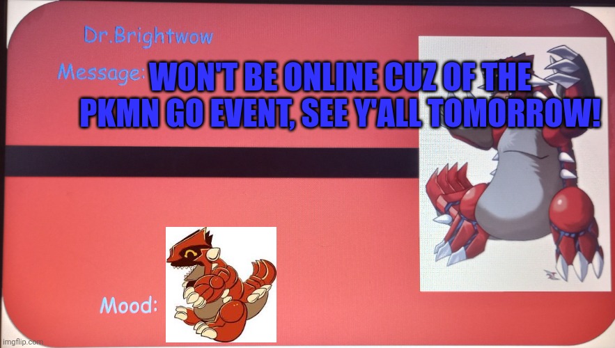 Hehe Groudon face gone | WON'T BE ONLINE CUZ OF THE PKMN GO EVENT, SEE Y'ALL TOMORROW! | image tagged in message template | made w/ Imgflip meme maker