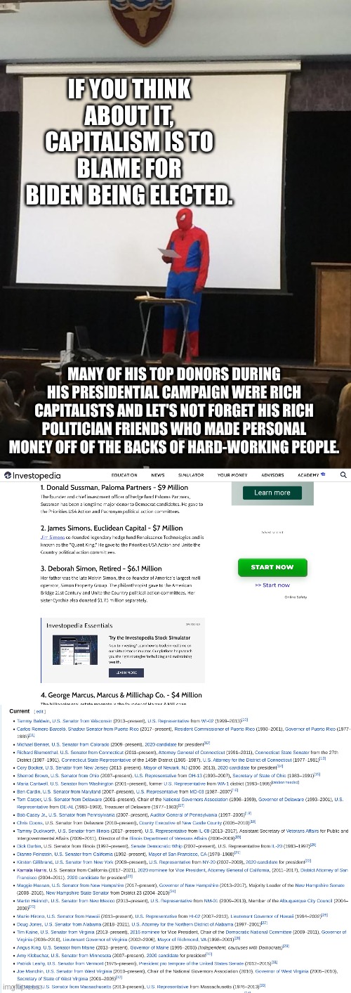 The actual truth about Joseph R. Biden Jr! | IF YOU THINK ABOUT IT, CAPITALISM IS TO BLAME FOR BIDEN BEING ELECTED. MANY OF HIS TOP DONORS DURING HIS PRESIDENTIAL CAMPAIGN WERE RICH CAPITALISTS AND LET'S NOT FORGET HIS RICH POLITICIAN FRIENDS WHO MADE PERSONAL MONEY OFF OF THE BACKS OF HARD-WORKING PEOPLE. | image tagged in spiderman presentation,joe biden's a capitalist pig,joe biden,memes,why are you reading the tags | made w/ Imgflip meme maker
