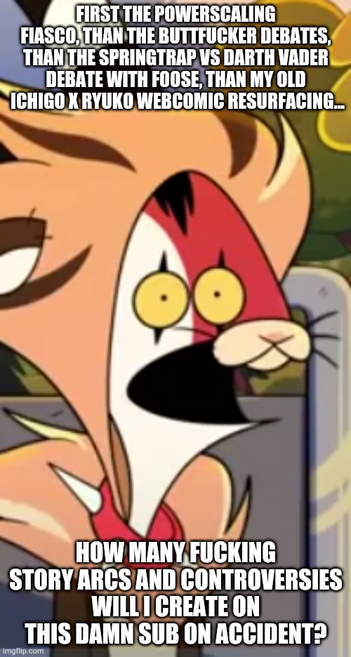 Blitzo surprised face | FIRST THE POWERSCALING FIASCO, THAN THE BUTTFUCKER DEBATES, THAN THE SPRINGTRAP VS DARTH VADER DEBATE WITH F0OSE, THAN MY OLD  ICHIGO X RYUKO WEBCOMIC RESURFACING... HOW MANY FUCKING STORY ARCS AND CONTROVERSIES WILL I CREATE ON THIS DAMN SUB ON ACCIDENT? | image tagged in blitzo surprised face | made w/ Imgflip meme maker