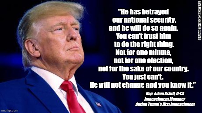 He has betrayed our national security | “He has betrayed
 our national security,
and he will do so again.
You can’t trust him
 to do the right thing.
Not for one minute,
not for one election,
 not for the sake of our country. 
You just can’t. 
He will not change and you know it.”; Rep. Adam Schiff, D-CA
Impeachment Manager 
during Trump's first impeachment | image tagged in nevertrump,traitor,treason,national security,you cant trust trump | made w/ Imgflip meme maker