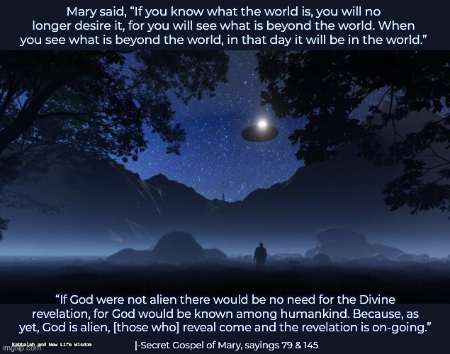 ALIENS COME FROM GOD TOO | Mary said, “If you know what the world is, you will no longer desire it, for you will see what is beyond the world. When you see what is beyond the world, in that day it will be in the world.”; “If God were not alien there would be no need for the Divine revelation, for God would be known among humankind. Because, as yet, God is alien, [those who] reveal come and the revelation is on-going.”; |-Secret Gospel of Mary, sayings 79 & 145; Kabbalah and New Life Wisdom | image tagged in aliens arrival,et,divine,extradimensional beings,knowledge,spirituality | made w/ Imgflip meme maker