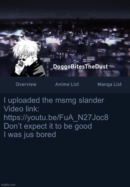 Doggos AniList temp ver.3 | I uploaded the msmg slander
Video link:
https://youtu.be/FuA_N27Joc8
Don’t expect it to be good
I was jus bored | image tagged in doggos anilist temp ver 3 | made w/ Imgflip meme maker