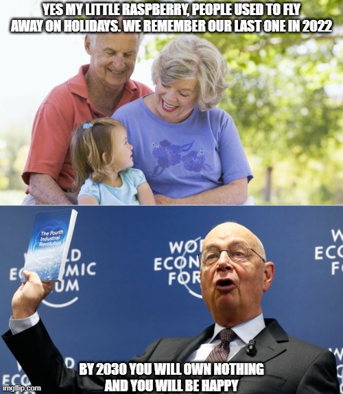 holidays of the past | YES MY LITTLE RASPBERRY, PEOPLE USED TO FLY AWAY ON HOLIDAYS. WE REMEMBER OUR LAST ONE IN 2022; BY 2030 YOU WILL OWN NOTHING
AND YOU WILL BE HAPPY | image tagged in klaus schwab,wef,great reset,holidays abroad | made w/ Imgflip meme maker