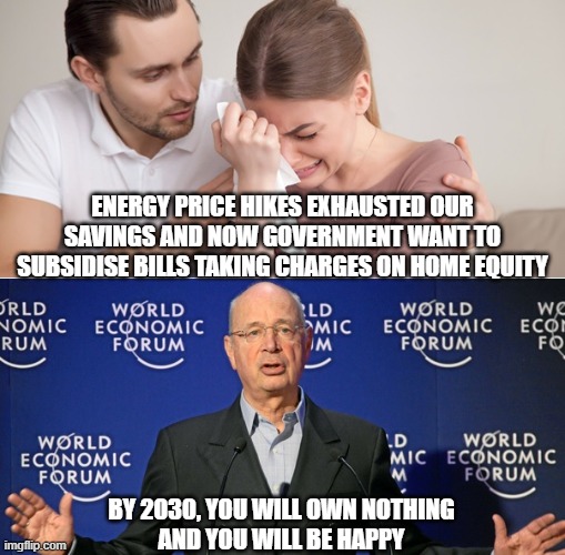 energy subsidies | ENERGY PRICE HIKES EXHAUSTED OUR SAVINGS AND NOW GOVERNMENT WANT TO SUBSIDISE BILLS TAKING CHARGES ON HOME EQUITY; BY 2030, YOU WILL OWN NOTHING
AND YOU WILL BE HAPPY | image tagged in klaus schwab,energy,energy bills,wef | made w/ Imgflip meme maker