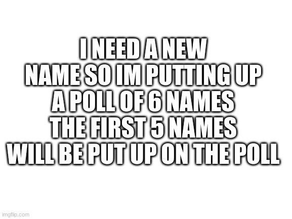 Hello | I NEED A NEW NAME SO IM PUTTING UP A POLL OF 6 NAMES THE FIRST 5 NAMES WILL BE PUT UP ON THE POLL | image tagged in blank white template | made w/ Imgflip meme maker