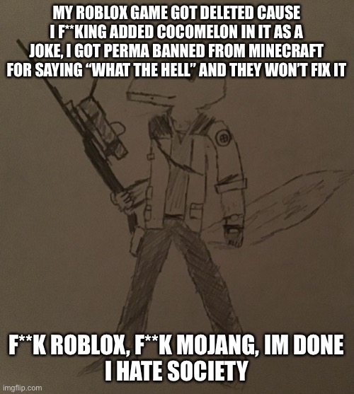 LordReaperus but he’s a tf2 sniper | MY ROBLOX GAME GOT DELETED CAUSE I F**KING ADDED COCOMELON IN IT AS A JOKE, I GOT PERMA BANNED FROM MINECRAFT FOR SAYING “WHAT THE HELL” AND THEY WON’T FIX IT; F**K ROBLOX, F**K MOJANG, IM DONE
I HATE SOCIETY | image tagged in lordreaperus but he s a tf2 sniper | made w/ Imgflip meme maker