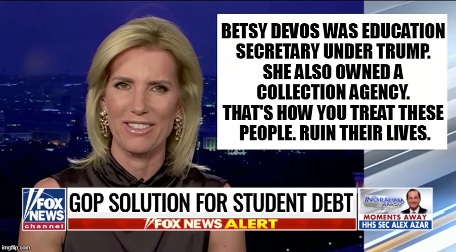 Laura Ingraham is a blank | BETSY DEVOS WAS EDUCATION 
SECRETARY UNDER TRUMP. 
SHE ALSO OWNED A 
COLLECTION AGENCY. 
THAT'S HOW YOU TREAT THESE 
PEOPLE. RUIN THEIR LIVES. GOP SOLUTION FOR STUDENT DEBT | image tagged in laura ingraham is a blank,student loans,collection,pain,republicans,fox news | made w/ Imgflip meme maker