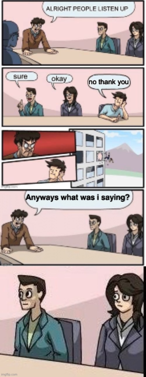 Dude wtf just happened (what happened after board room meeting) | no thank you; Anyways what was i saying? | image tagged in fun,fun stream,memes,fresh memes,boardroom meeting suggestion | made w/ Imgflip meme maker