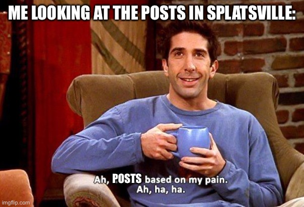 If you know you know | ME LOOKING AT THE POSTS IN SPLATSVILLE:; POSTS | image tagged in ross humor based on my pain | made w/ Imgflip meme maker