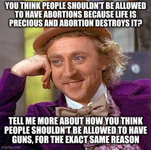 What's good for the gun is good for the gyn | YOU THINK PEOPLE SHOULDN'T BE ALLOWED
TO HAVE ABORTIONS BECAUSE LIFE IS
PRECIOUS AND ABORTION DESTROYS IT? TELL ME MORE ABOUT HOW YOU THINK
PEOPLE SHOULDN'T BE ALLOWED TO HAVE
GUNS, FOR THE EXACT SAME REASON | image tagged in memes,creepy condescending wonka | made w/ Imgflip meme maker