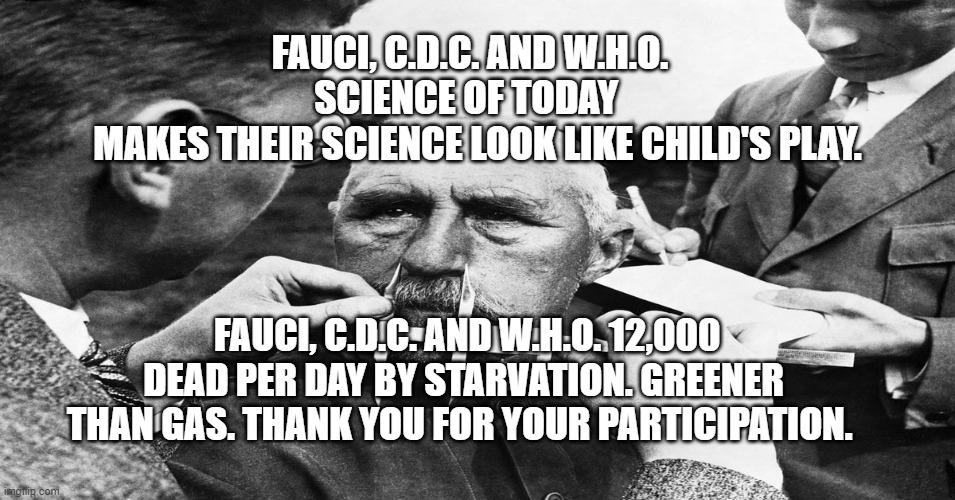 Nazi scientific racism eugenics | FAUCI, C.D.C. AND W.H.O. SCIENCE OF TODAY 
  MAKES THEIR SCIENCE LOOK LIKE CHILD'S PLAY. FAUCI, C.D.C. AND W.H.O. 12,000 DEAD PER DAY BY STARVATION. GREENER THAN GAS. THANK YOU FOR YOUR PARTICIPATION. | image tagged in nazi scientific racism eugenics | made w/ Imgflip meme maker