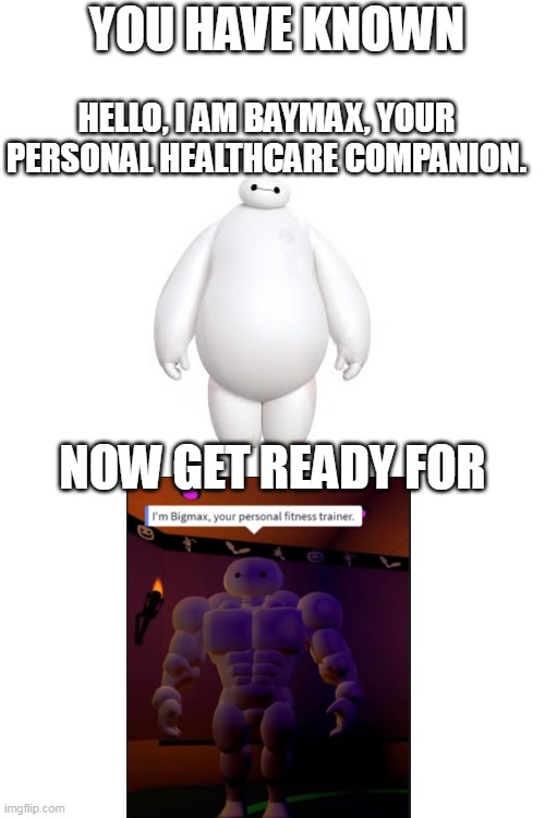 baymax go brrrrrrrrrrrrrrrrrrrrrr | YOU HAVE KNOWN; HELLO, I AM BAYMAX, YOUR PERSONAL HEALTHCARE COMPANION. NOW GET READY FOR | image tagged in blank white template | made w/ Imgflip meme maker