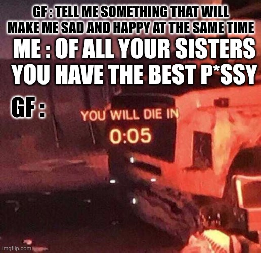 Ouch | GF : TELL ME SOMETHING THAT WILL MAKE ME SAD AND HAPPY AT THE SAME TIME; ME : OF ALL YOUR SISTERS YOU HAVE THE BEST P*SSY; GF : | image tagged in you will die in 0 05 | made w/ Imgflip meme maker