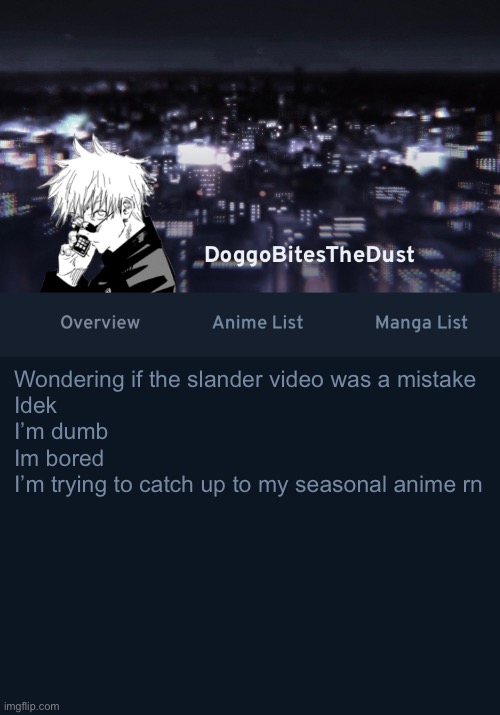 Doggos AniList temp ver.3 | Wondering if the slander video was a mistake 
Idek
I’m dumb
Im bored
I’m trying to catch up to my seasonal anime rn | image tagged in doggos anilist temp ver 3 | made w/ Imgflip meme maker