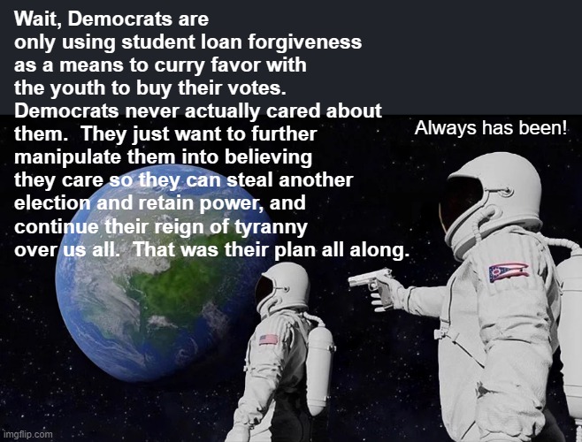 Some Conspiracies Are Not Delusional | Wait, Democrats are only using student loan forgiveness as a means to curry favor with the youth to buy their votes. Democrats never actually cared about them.  They just want to further manipulate them into believing they care so they can steal another election and retain power, and continue their reign of tyranny over us all.  That was their plan all along. Always has been! | image tagged in memes,always has been,student loans,big government,government corruption,politics | made w/ Imgflip meme maker